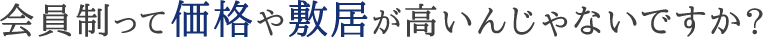 会員制って価格や敷居が高いんじゃないですか？